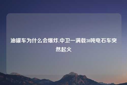 油罐车为什么会爆炸,中卫一满载30吨电石车突然起火