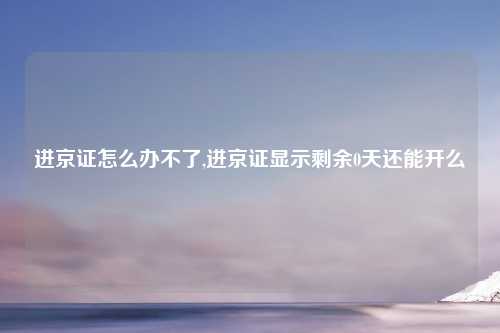 进京证怎么办不了,进京证显示剩余0天还能开么