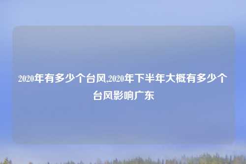 2020年有多少个台风,2020年下半年大概有多少个台风影响广东