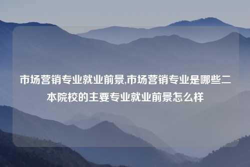 市场营销专业就业前景,市场营销专业是哪些二本院校的主要专业就业前景怎么样