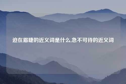 迫在眉睫的近义词是什么,急不可待的近义词