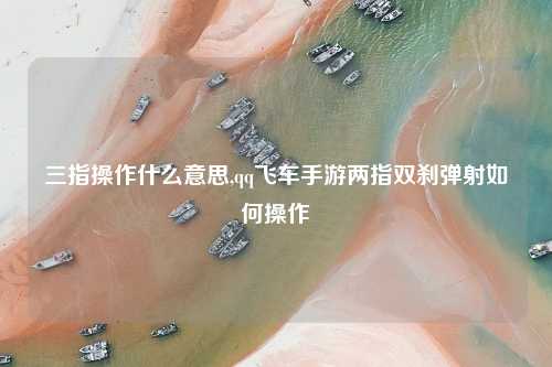 三指操作什么意思,qq飞车手游两指双刹弹射如何操作