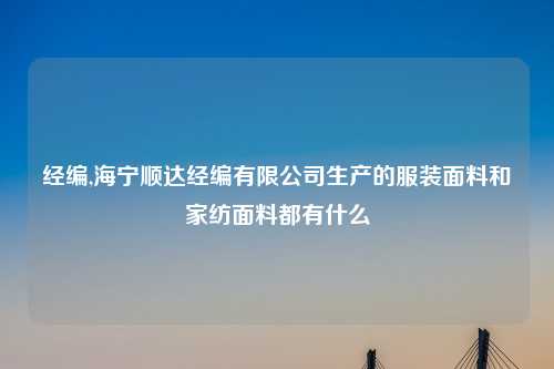 经编,海宁顺达经编有限公司生产的服装面料和家纺面料都有什么