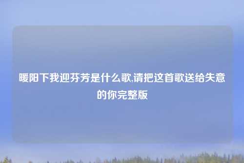 暖阳下我迎芬芳是什么歌,请把这首歌送给失意的你完整版