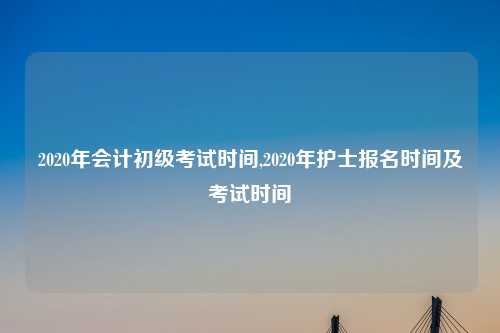 2020年会计初级考试时间,2020年护士报名时间及考试时间