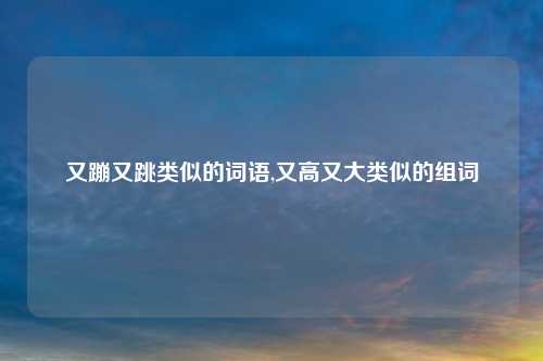 又蹦又跳类似的词语,又高又大类似的组词