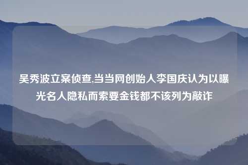 吴秀波立案侦查,当当网创始人李国庆认为以曝光名人隐私而索要金钱都不该列为敲诈