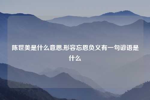 陈世美是什么意思,形容忘恩负义有一句谚语是什么