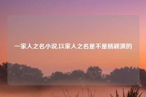 一家人之名小说,以家人之名是不是杨颖演的