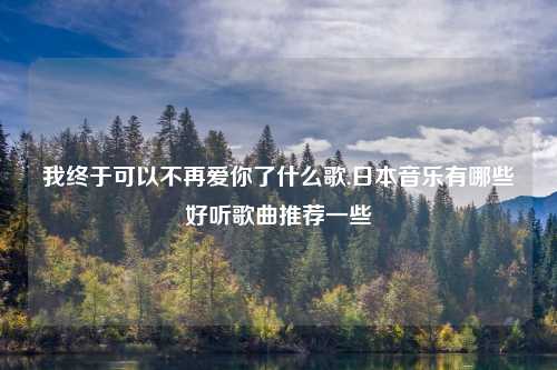 我终于可以不再爱你了什么歌,日本音乐有哪些好听歌曲推荐一些
