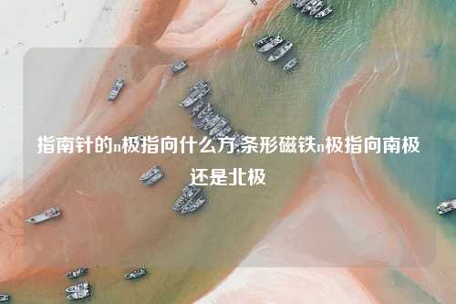 指南针的n极指向什么方,条形磁铁n极指向南极还是北极