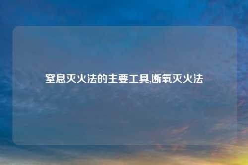 窒息灭火法的主要工具,断氧灭火法