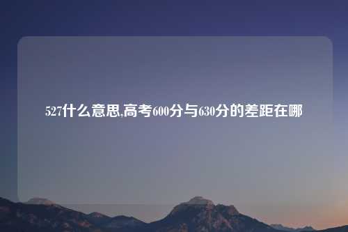 527什么意思,高考600分与630分的差距在哪