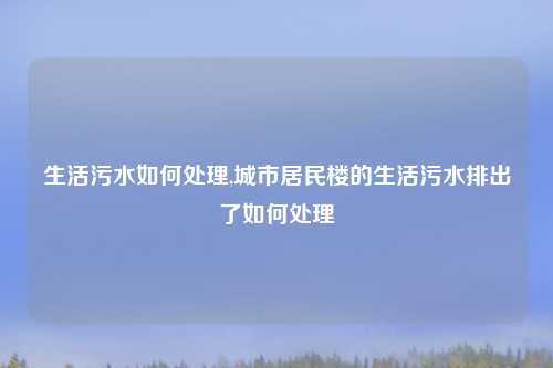 生活污水如何处理,城市居民楼的生活污水排出了如何处理