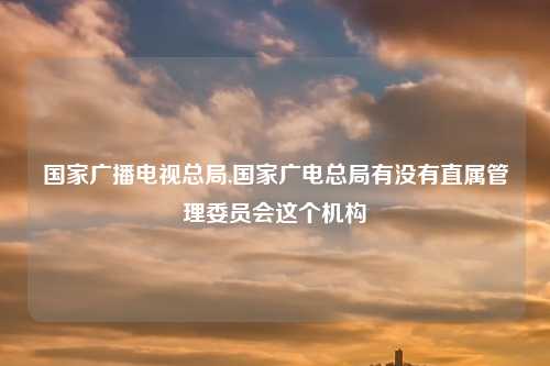 国家广播电视总局,国家广电总局有没有直属管理委员会这个机构