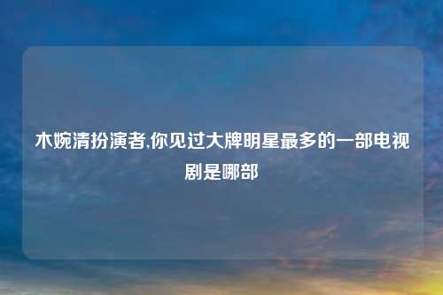 木婉清扮演者,你见过大牌明星最多的一部电视剧是哪部