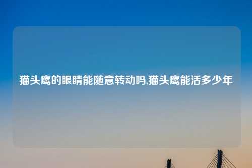猫头鹰的眼睛能随意转动吗,猫头鹰能活多少年