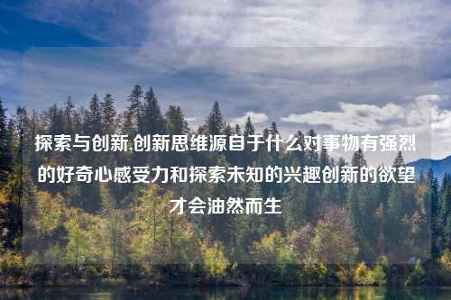 探索与创新,创新思维源自于什么对事物有强烈的好奇心感受力和探索未知的兴趣创新的欲望才会油然而生