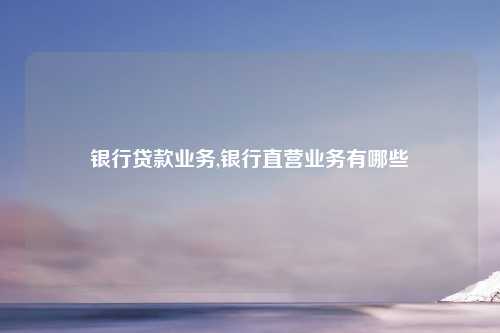 银行贷款业务,银行直营业务有哪些