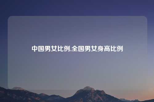 中国男女比例,全国男女身高比例