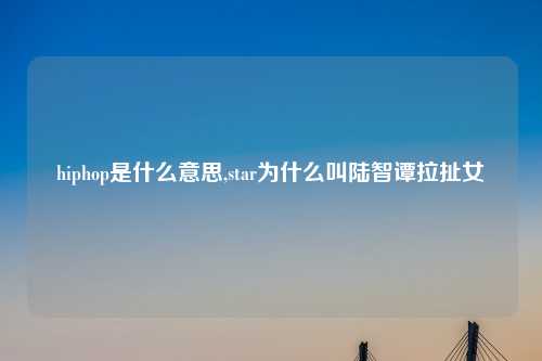 hiphop是什么意思,star为什么叫陆智谭拉扯女