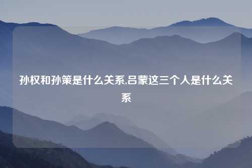 孙权和孙策是什么关系,吕蒙这三个人是什么关系