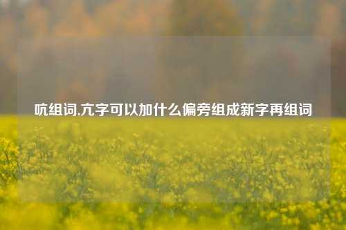 吭组词,亢字可以加什么偏旁组成新字再组词