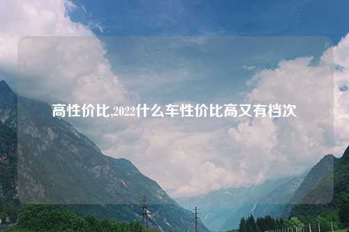 高性价比,2022什么车性价比高又有档次