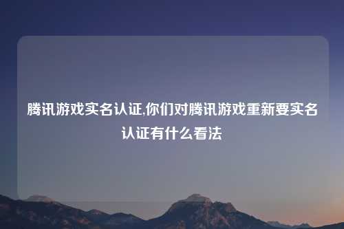 腾讯游戏实名认证,你们对腾讯游戏重新要实名认证有什么看法