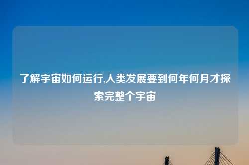了解宇宙如何运行,人类发展要到何年何月才探索完整个宇宙