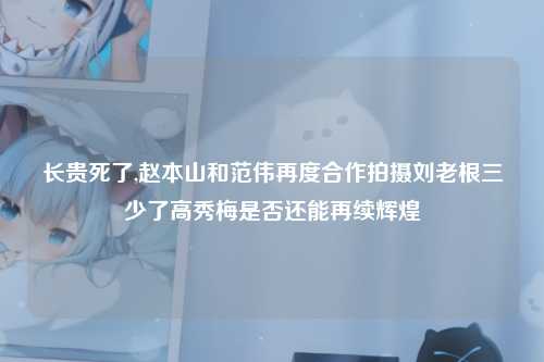 长贵死了,赵本山和范伟再度合作拍摄刘老根三少了高秀梅是否还能再续辉煌