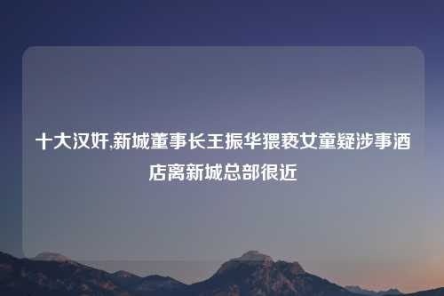 十大汉奸,新城董事长王振华猥亵女童疑涉事酒店离新城总部很近