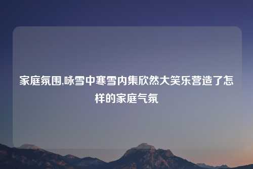 家庭氛围,咏雪中寒雪内集欣然大笑乐营造了怎样的家庭气氛