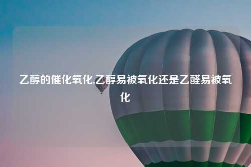 乙醇的催化氧化,乙醇易被氧化还是乙醛易被氧化