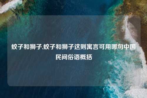 蚊子和狮子,蚊子和狮子这则寓言可用哪句中国民间俗语概括