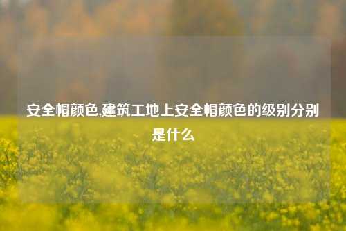 安全帽颜色,建筑工地上安全帽颜色的级别分别是什么