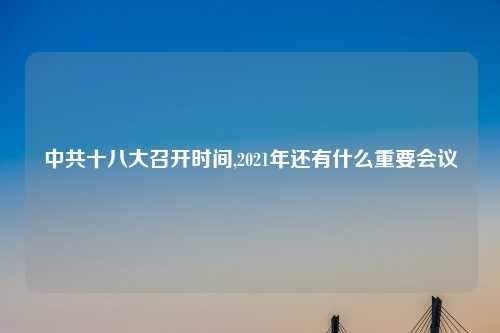 中共十八大召开时间,2021年还有什么重要会议