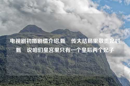 电视剧初婚剧情介绍,甄嬛传大结局里敬贵妃对甄嬛说咱们皇宫里只有一个皇后两个妃子