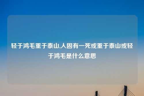 轻于鸿毛重于泰山,人固有一死或重于泰山或轻于鸿毛是什么意思