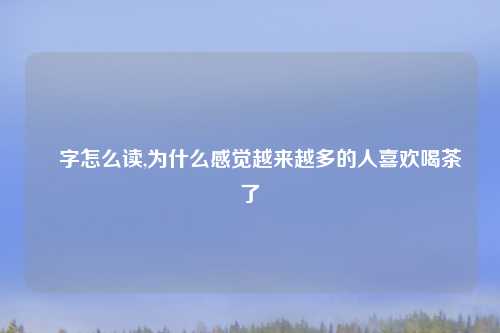 毐字怎么读,为什么感觉越来越多的人喜欢喝茶了