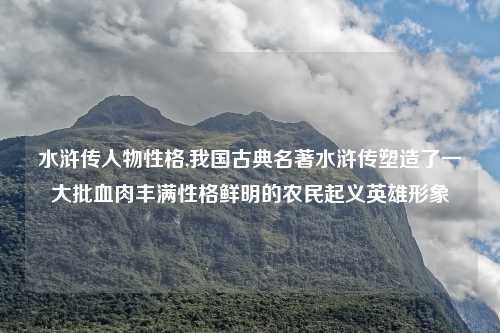 水浒传人物性格,我国古典名著水浒传塑造了一大批血肉丰满性格鲜明的农民起义英雄形象