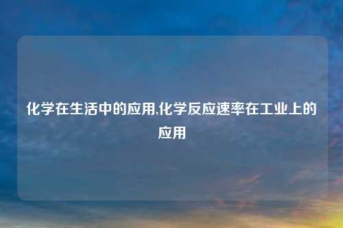化学在生活中的应用,化学反应速率在工业上的应用