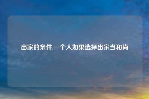出家的条件,一个人如果选择出家当和尚