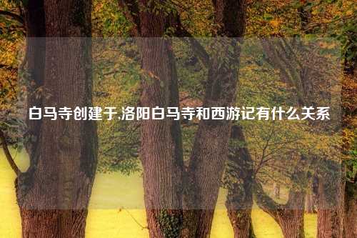 白马寺创建于,洛阳白马寺和西游记有什么关系