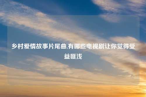乡村爱情故事片尾曲,有哪些电视剧让你觉得受益匪浅