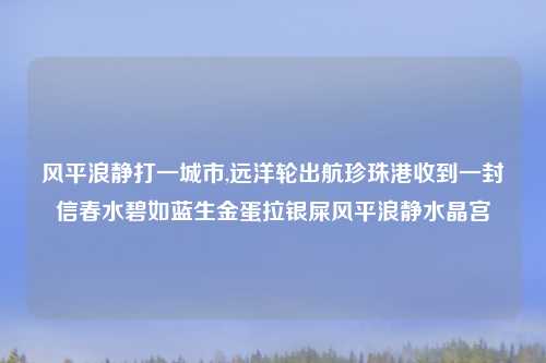 风平浪静打一城市,远洋轮出航珍珠港收到一封信春水碧如蓝生金蛋拉银屎风平浪静水晶宫
