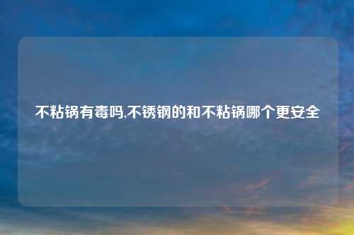 不粘锅有毒吗,不锈钢的和不粘锅哪个更安全