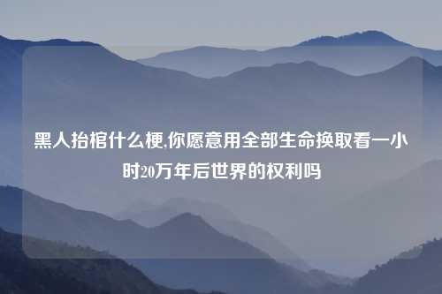 黑人抬棺什么梗,你愿意用全部生命换取看一小时20万年后世界的权利吗