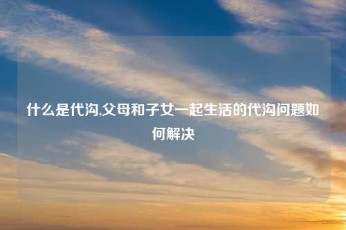 什么是代沟,父母和子女一起生活的代沟问题如何解决