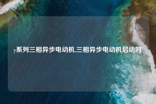 y系列三相异步电动机,三相异步电动机启动时